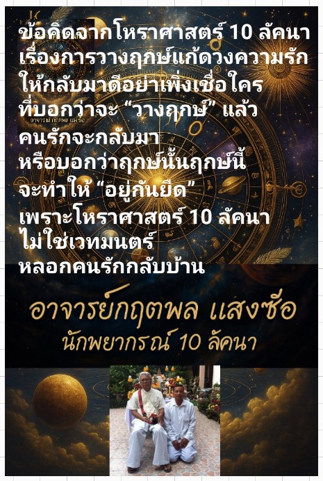 ข้อคิดจากโหราศาสตร์ 10 ลัคนาเรื่องการวางฤกษ์แก้ดวงความรักให้กลับมาอย่าเพิ่งเชื่อใครที่บอกว่าจะ “วางฤกษ์” แล้วคนรักจะกลับมาหรือบอกว่าฤกษ์นั้นฤกษ์นี้จะทำให้ “อยู่กันยืด”พราะโหราศาสตร์ 10 ลัคนา ไม่ใช่เวทมนตร์หลอกคนรักกลับบ้าน